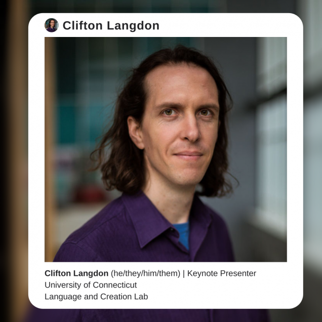 Image description: A photo of Dr. Clifton Langdon, a white man with shoulder-length brown hair who is wearing a purple collared shirt and facing the camera. The background behind Langdon is blurred. The photo is surrounded by a white border that resembles an instagram post, with text that reads: Clifton Langdon (he/they/him/them). Keynote Presenter. University of Connecticut, Language and Creation Lab”
