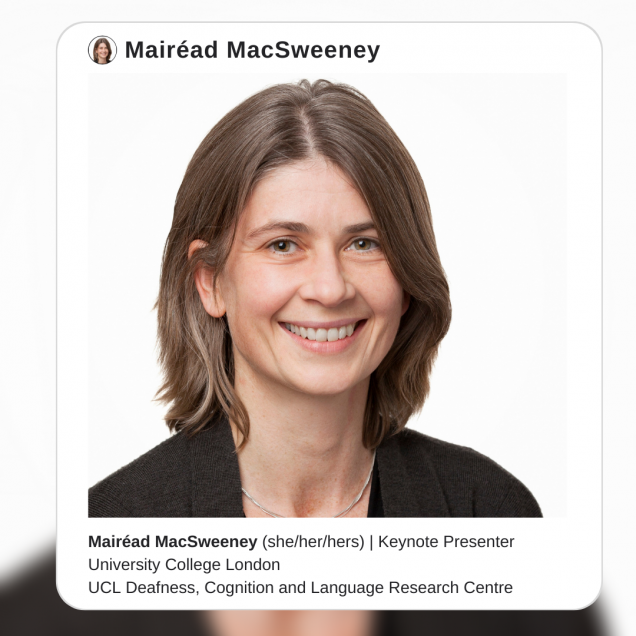 Image description: A photo of Dr. Mairéad MacSweeney, a white woman with shoulder-length brown hair. She is standing in front of a white background wearing a black shirt and smiling into the camera. The photo is surrounded by a white border that resembles an instagram post, with text that reads:Mairéad MacSweeney (she/her/hers). Keynote Presenter. University College London, UCL Deafness, Cognition and Language Research Centre.