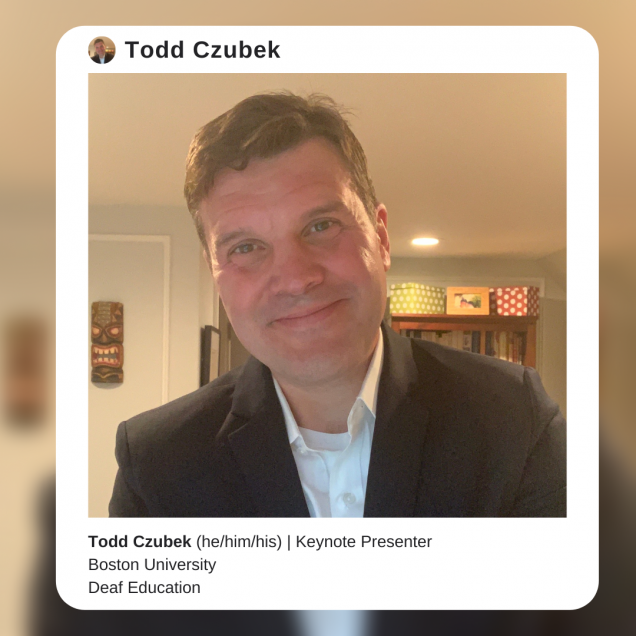 Image description: A photo of Dr. Todd Czubek, a white man with short brown hair. He is wearing a black jacket over a white collared shirt and smiling into the camera. The photo is surrounded by a white border that resembles an instagram post, with text that reads: Todd Czubek (he/him/his). Keynote Presenter. Boston University, Deaf Education
