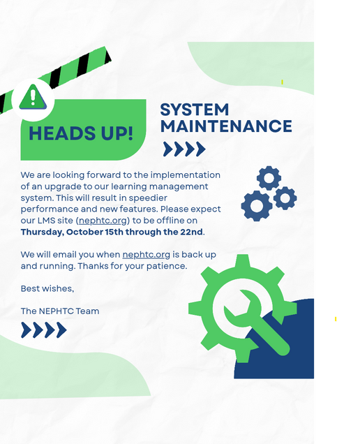 We are looking forward to the implementation of an upgrade to our learning management system. This will result in speedier performance and new features. Please expect our LMS site (nephtc.org) to be offline on Thursday, October 15th through the 22nd. We will email you when nephtc.org is back up and running. Thanks for your patience. Best wishes, The NEPHTC Team